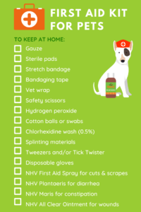Checklist of items for an at home first aid kit for pets. Gauze, sterile pads, stretch bandage, bandaging tape, vet wrap, safety scissors, hydrogen peroxide, cotton balls or swabs, chlorhexidine wash (0.5%), splinting materials, tweezers, disposable gloves, NHV First Aid Spray for cuts and scrapes, NHV Plantaeris for diarrhea, NHV Maris for constipation, NHV All Clear Ointment for wounds.